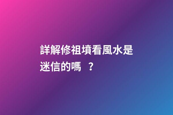 詳解修祖墳看風水是迷信的嗎？